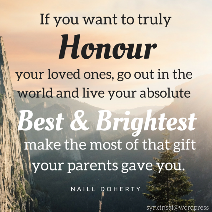 If you want to truly honor your loved ones, go out in the world and live your absolute best and brightest, make the most of that gift your parents gave you.